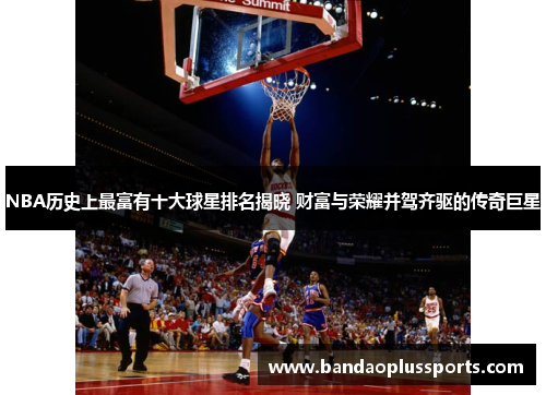 NBA历史上最富有十大球星排名揭晓 财富与荣耀并驾齐驱的传奇巨星