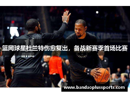 篮网球星杜兰特伤愈复出，备战新赛季首场比赛