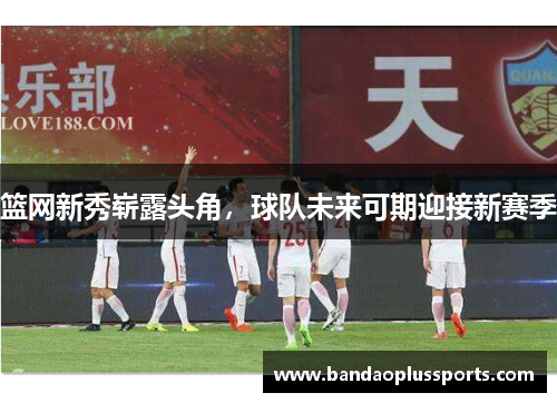 篮网新秀崭露头角，球队未来可期迎接新赛季