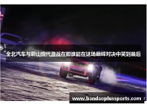 全北汽车与蔚山现代激战在即谁能在这场巅峰对决中笑到最后
