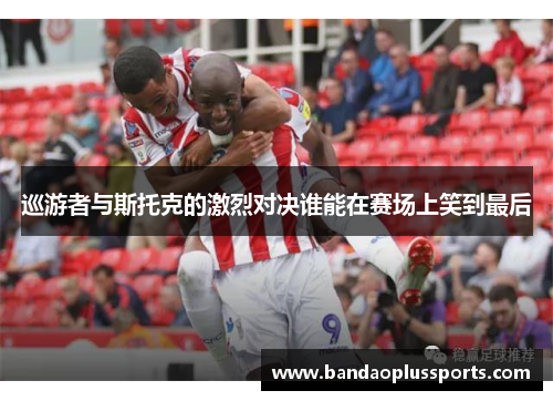 巡游者与斯托克的激烈对决谁能在赛场上笑到最后